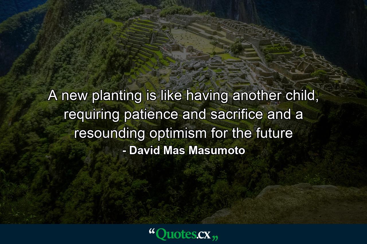 A new planting is like having another child, requiring patience and sacrifice and a resounding optimism for the future - Quote by David Mas Masumoto