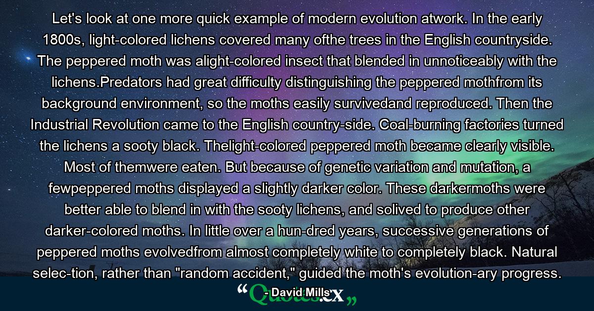 Let's look at one more quick example of modern evolution atwork. In the early 1800s, light-colored lichens covered many ofthe trees in the English countryside. The peppered moth was alight-colored insect that blended in unnoticeably with the lichens.Predators had great difficulty distinguishing the peppered mothfrom its background environment, so the moths easily survivedand reproduced. Then the Industrial Revolution came to the English country-side. Coal-burning factories turned the lichens a sooty black. Thelight-colored peppered moth became clearly visible. Most of themwere eaten. But because of genetic variation and mutation, a fewpeppered moths displayed a slightly darker color. These darkermoths were better able to blend in with the sooty lichens, and solived to produce other darker-colored moths. In little over a hun-dred years, successive generations of peppered moths evolvedfrom almost completely white to completely black. Natural selec-tion, rather than 