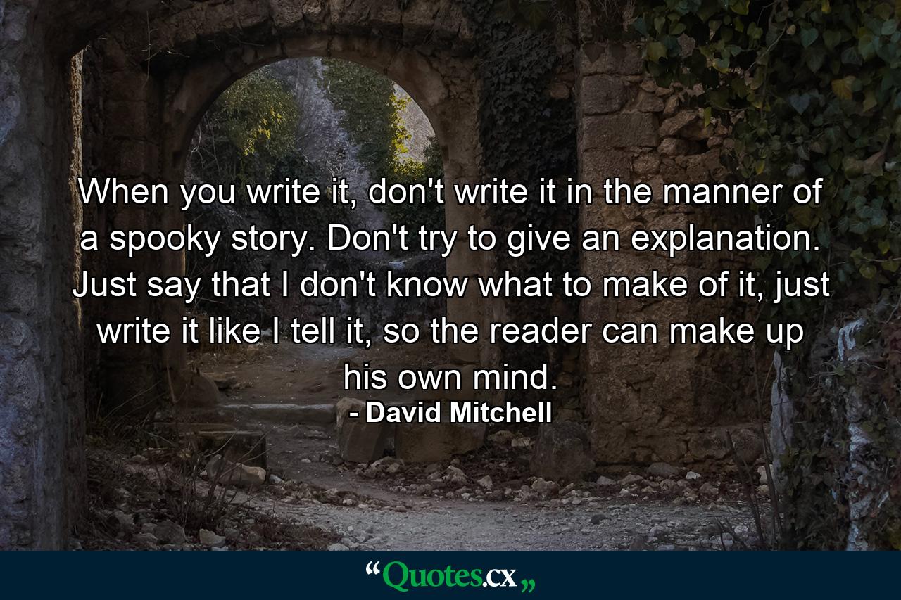 When you write it, don't write it in the manner of a spooky story. Don't try to give an explanation. Just say that I don't know what to make of it, just write it like I tell it, so the reader can make up his own mind. - Quote by David Mitchell