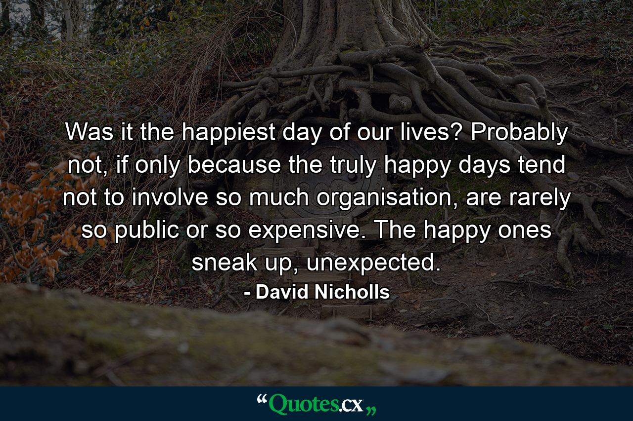 Was it the happiest day of our lives? Probably not, if only because the truly happy days tend not to involve so much organisation, are rarely so public or so expensive. The happy ones sneak up, unexpected. - Quote by David Nicholls