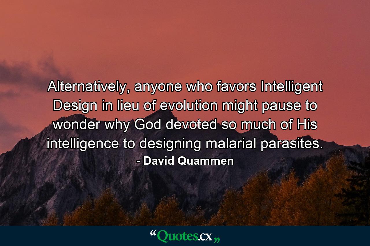 Alternatively, anyone who favors Intelligent Design in lieu of evolution might pause to wonder why God devoted so much of His intelligence to designing malarial parasites. - Quote by David Quammen