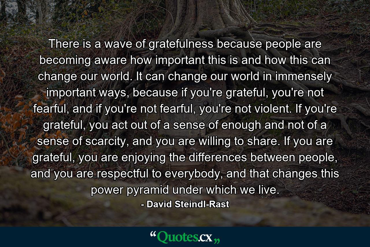 There is a wave of gratefulness because people are becoming aware how important this is and how this can change our world. It can change our world in immensely important ways, because if you're grateful, you're not fearful, and if you're not fearful, you're not violent. If you're grateful, you act out of a sense of enough and not of a sense of scarcity, and you are willing to share. If you are grateful, you are enjoying the differences between people, and you are respectful to everybody, and that changes this power pyramid under which we live. - Quote by David Steindl-Rast