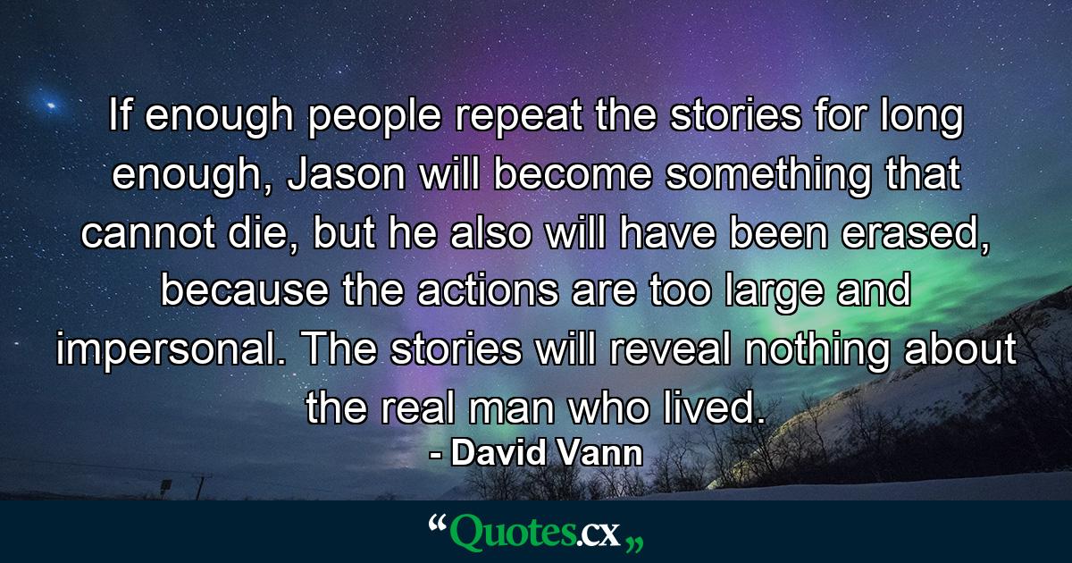 If enough people repeat the stories for long enough, Jason will become something that cannot die, but he also will have been erased, because the actions are too large and impersonal. The stories will reveal nothing about the real man who lived. - Quote by David Vann