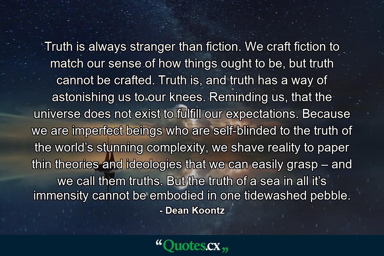 Truth is always stranger than fiction. We craft fiction to match our sense of how things ought to be, but truth cannot be crafted. Truth is, and truth has a way of astonishing us to our knees. Reminding us, that the universe does not exist to fulfill our expectations. Because we are imperfect beings who are self-blinded to the truth of the world’s stunning complexity, we shave reality to paper thin theories and ideologies that we can easily grasp – and we call them truths. But the truth of a sea in all it’s immensity cannot be embodied in one tidewashed pebble. - Quote by Dean Koontz