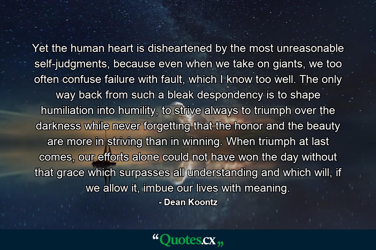 Yet the human heart is disheartened by the most unreasonable self-judgments, because even when we take on giants, we too often confuse failure with fault, which I know too well. The only way back from such a bleak despondency is to shape humiliation into humility, to strive always to triumph over the darkness while never forgetting that the honor and the beauty are more in striving than in winning. When triumph at last comes, our efforts alone could not have won the day without that grace which surpasses all understanding and which will, if we allow it, imbue our lives with meaning. - Quote by Dean Koontz