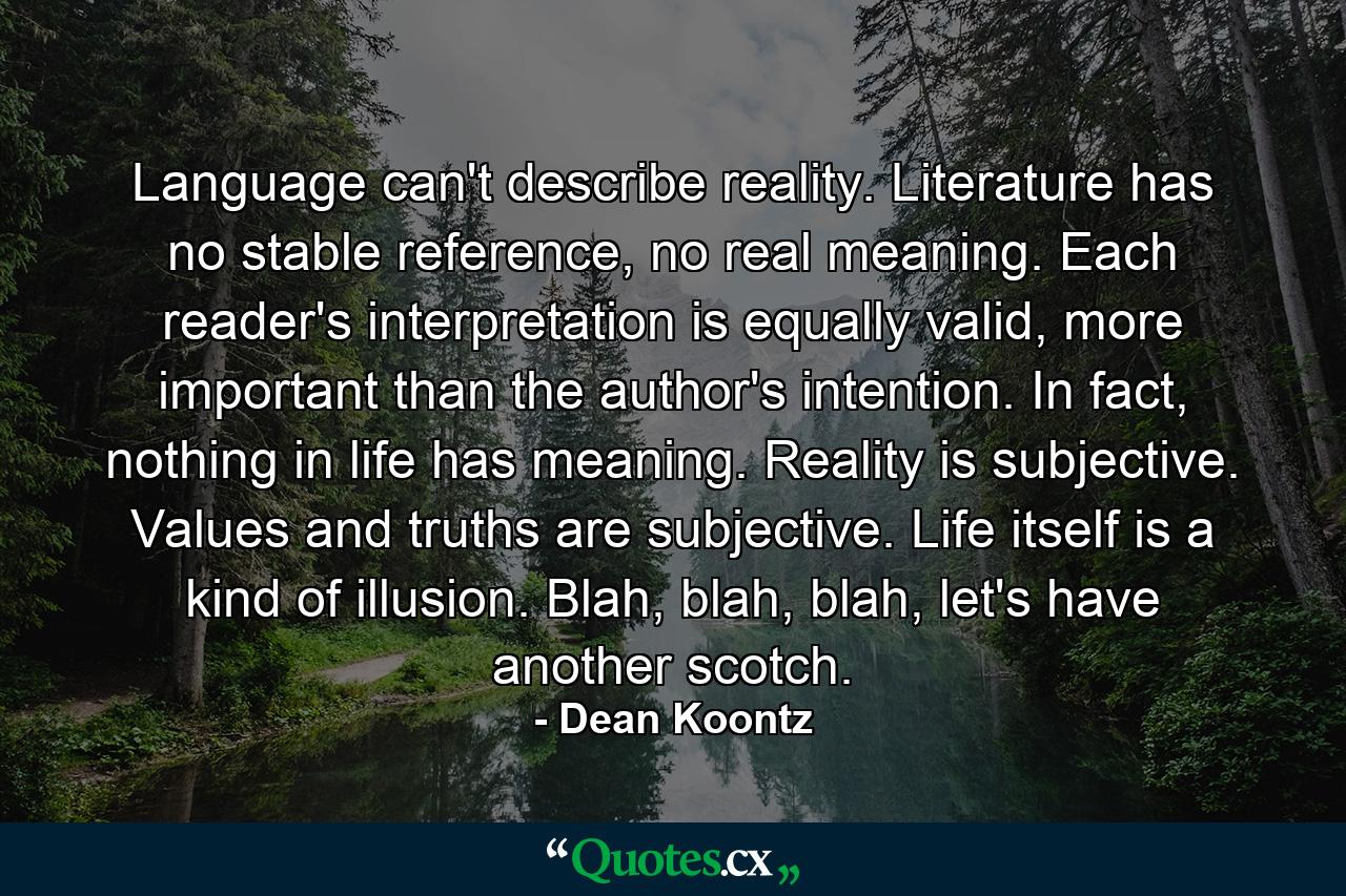 Language can't describe reality. Literature has no stable reference, no real meaning. Each reader's interpretation is equally valid, more important than the author's intention. In fact, nothing in life has meaning. Reality is subjective. Values and truths are subjective. Life itself is a kind of illusion. Blah, blah, blah, let's have another scotch. - Quote by Dean Koontz