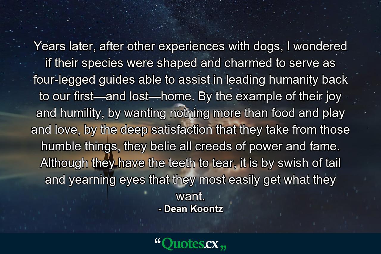 Years later, after other experiences with dogs, I wondered if their species were shaped and charmed to serve as four-legged guides able to assist in leading humanity back to our first—and lost—home. By the example of their joy and humility, by wanting nothing more than food and play and love, by the deep satisfaction that they take from those humble things, they belie all creeds of power and fame. Although they have the teeth to tear, it is by swish of tail and yearning eyes that they most easily get what they want. - Quote by Dean Koontz