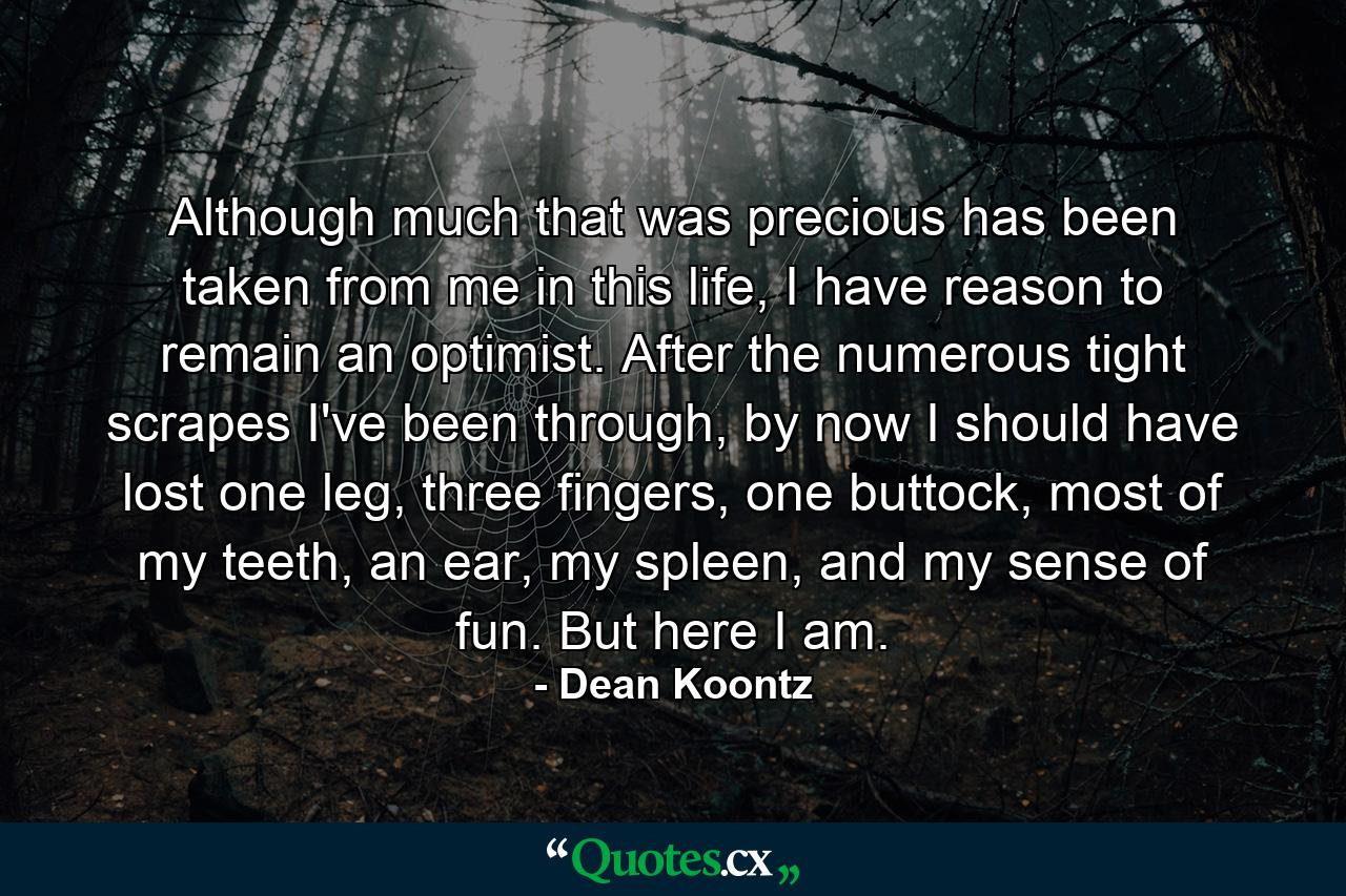 Although much that was precious has been taken from me in this life, I have reason to remain an optimist. After the numerous tight scrapes I've been through, by now I should have lost one leg, three fingers, one buttock, most of my teeth, an ear, my spleen, and my sense of fun. But here I am. - Quote by Dean Koontz