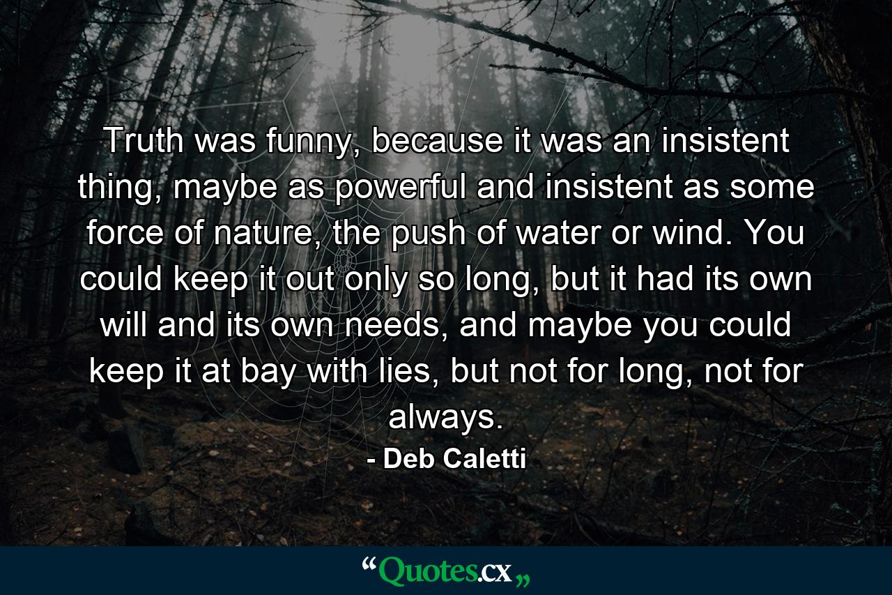 Truth was funny, because it was an insistent thing, maybe as powerful and insistent as some force of nature, the push of water or wind. You could keep it out only so long, but it had its own will and its own needs, and maybe you could keep it at bay with lies, but not for long, not for always. - Quote by Deb Caletti