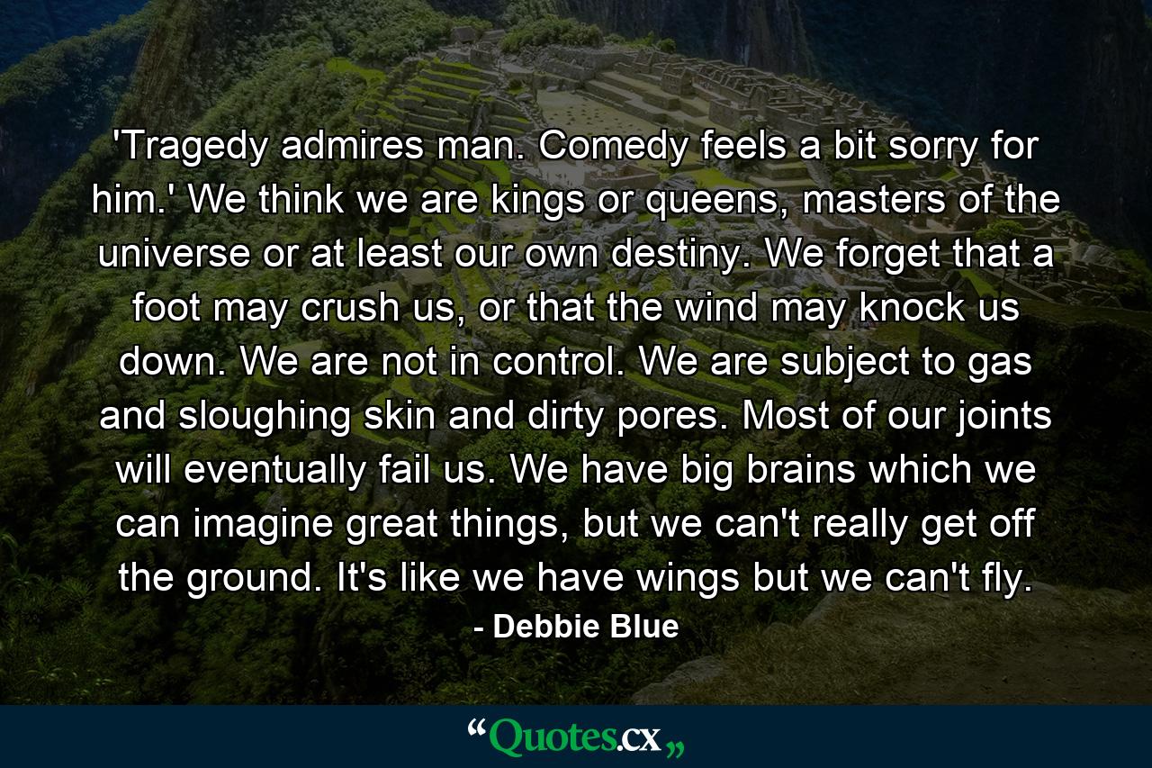 'Tragedy admires man. Comedy feels a bit sorry for him.' We think we are kings or queens, masters of the universe or at least our own destiny. We forget that a foot may crush us, or that the wind may knock us down. We are not in control. We are subject to gas and sloughing skin and dirty pores. Most of our joints will eventually fail us. We have big brains which we can imagine great things, but we can't really get off the ground. It's like we have wings but we can't fly. - Quote by Debbie Blue