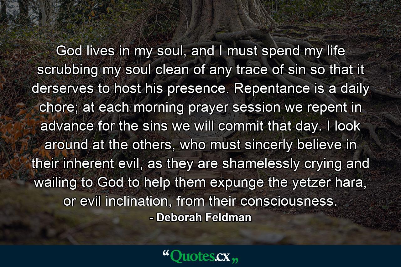 God lives in my soul, and I must spend my life scrubbing my soul clean of any trace of sin so that it derserves to host his presence. Repentance is a daily chore; at each morning prayer session we repent in advance for the sins we will commit that day. I look around at the others, who must sincerly believe in their inherent evil, as they are shamelessly crying and wailing to God to help them expunge the yetzer hara, or evil inclination, from their consciousness. - Quote by Deborah Feldman