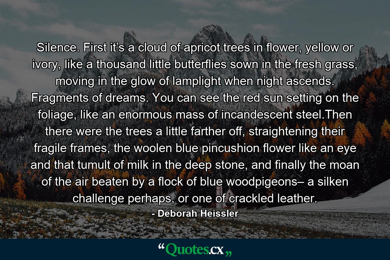 Silence. First it’s a cloud of apricot trees in flower, yellow or ivory, like a thousand little butterflies sown in the fresh grass, moving in the glow of lamplight when night ascends. Fragments of dreams. You can see the red sun setting on the foliage, like an enormous mass of incandescent steel.Then there were the trees a little farther off, straightening their fragile frames, the woolen blue pincushion flower like an eye and that tumult of milk in the deep stone, and finally the moan of the air beaten by a flock of blue woodpigeons– a silken challenge perhaps, or one of crackled leather. - Quote by Deborah Heissler