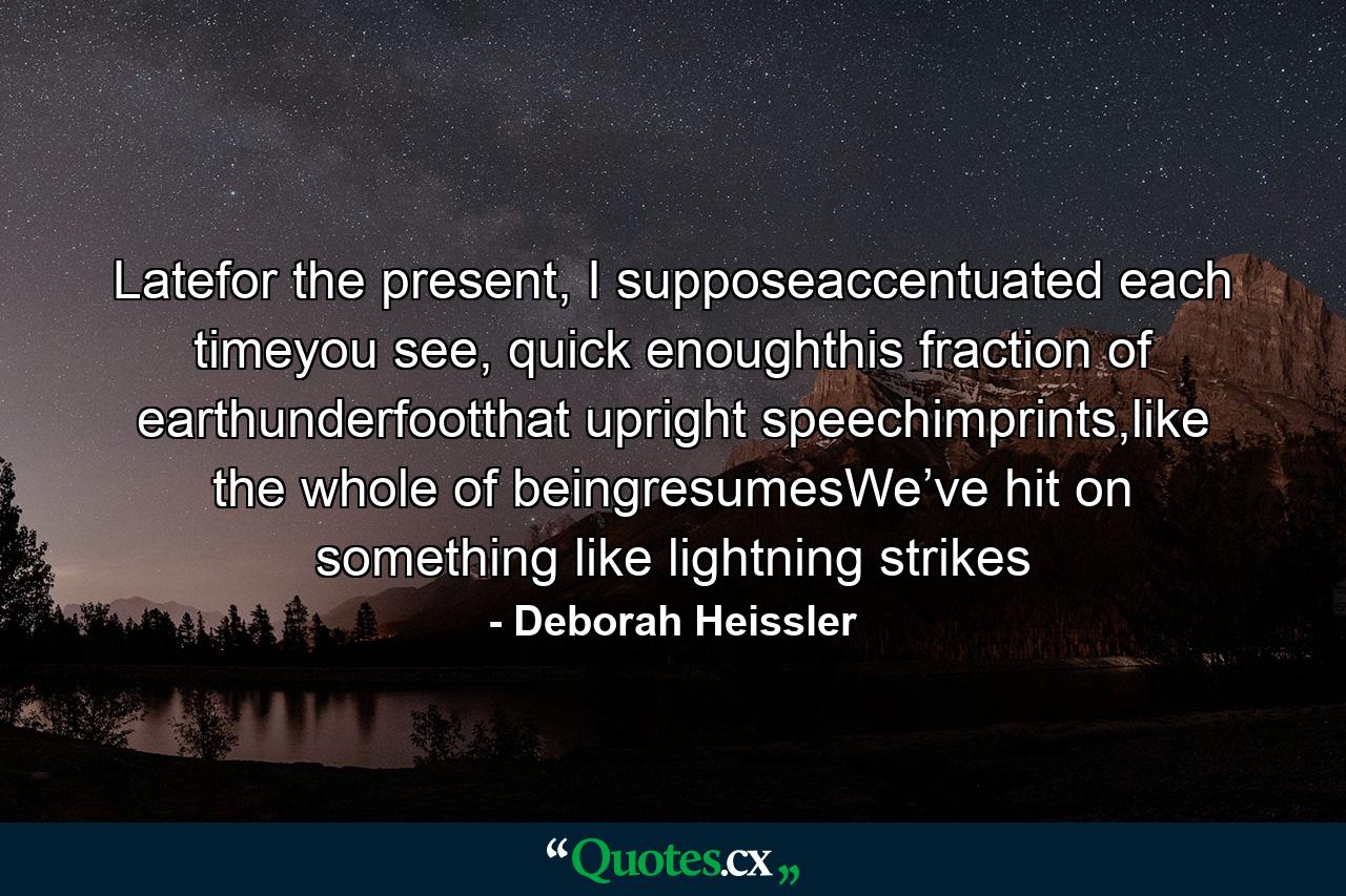 Latefor the present, I supposeaccentuated each timeyou see, quick enoughthis fraction of earthunderfootthat upright speechimprints,like the whole of beingresumesWe’ve hit on something like lightning strikes - Quote by Deborah Heissler