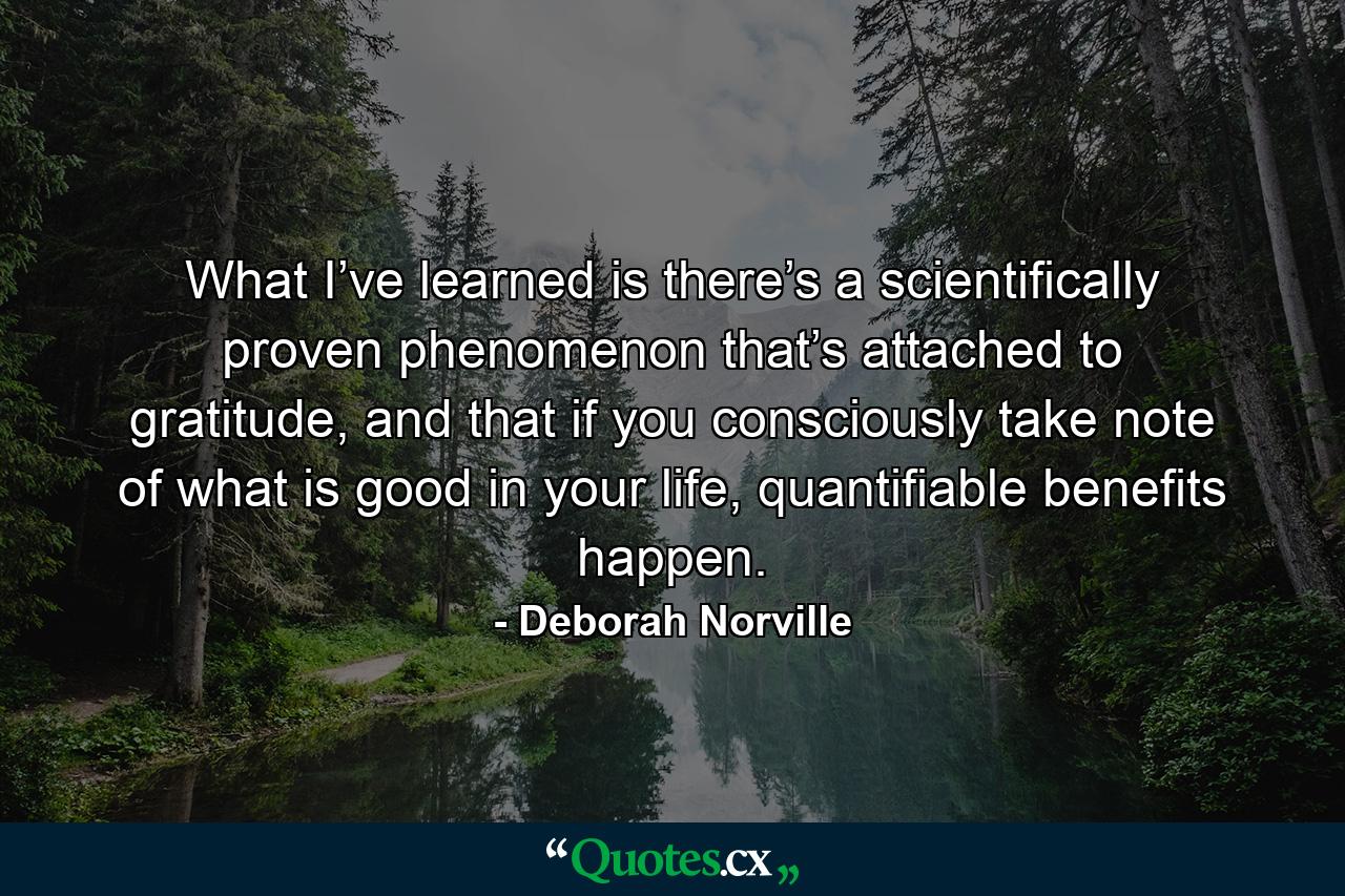 What I’ve learned is there’s a scientifically proven phenomenon that’s attached to gratitude, and that if you consciously take note of what is good in your life, quantifiable benefits happen. - Quote by Deborah Norville