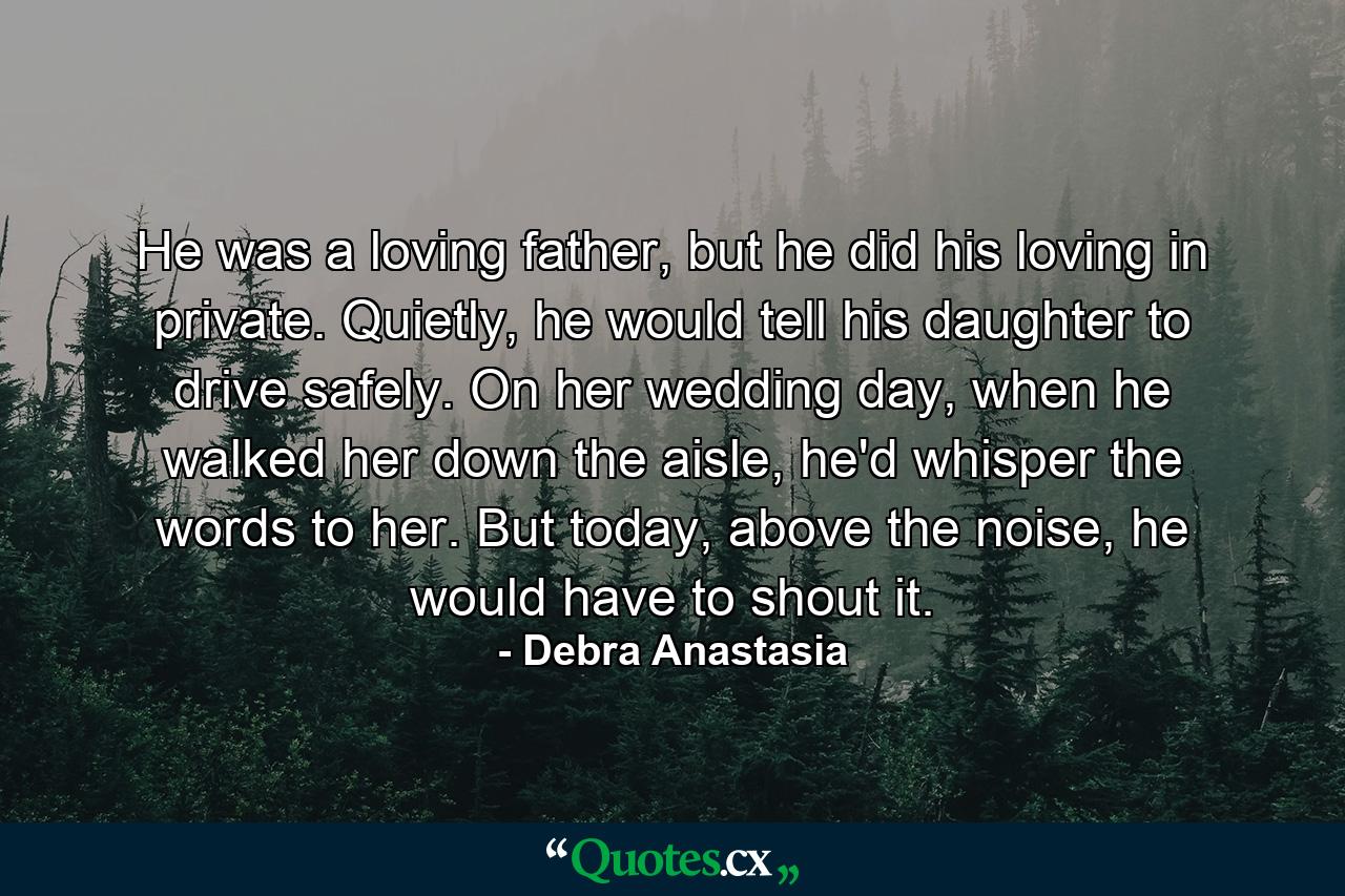 He was a loving father, but he did his loving in private. Quietly, he would tell his daughter to drive safely. On her wedding day, when he walked her down the aisle, he'd whisper the words to her. But today, above the noise, he would have to shout it. - Quote by Debra Anastasia