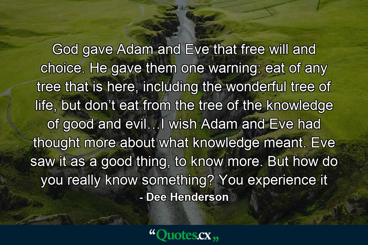 God gave Adam and Eve that free will and choice. He gave them one warning: eat of any tree that is here, including the wonderful tree of life, but don’t eat from the tree of the knowledge of good and evil…I wish Adam and Eve had thought more about what knowledge meant. Eve saw it as a good thing, to know more. But how do you really know something? You experience it - Quote by Dee Henderson