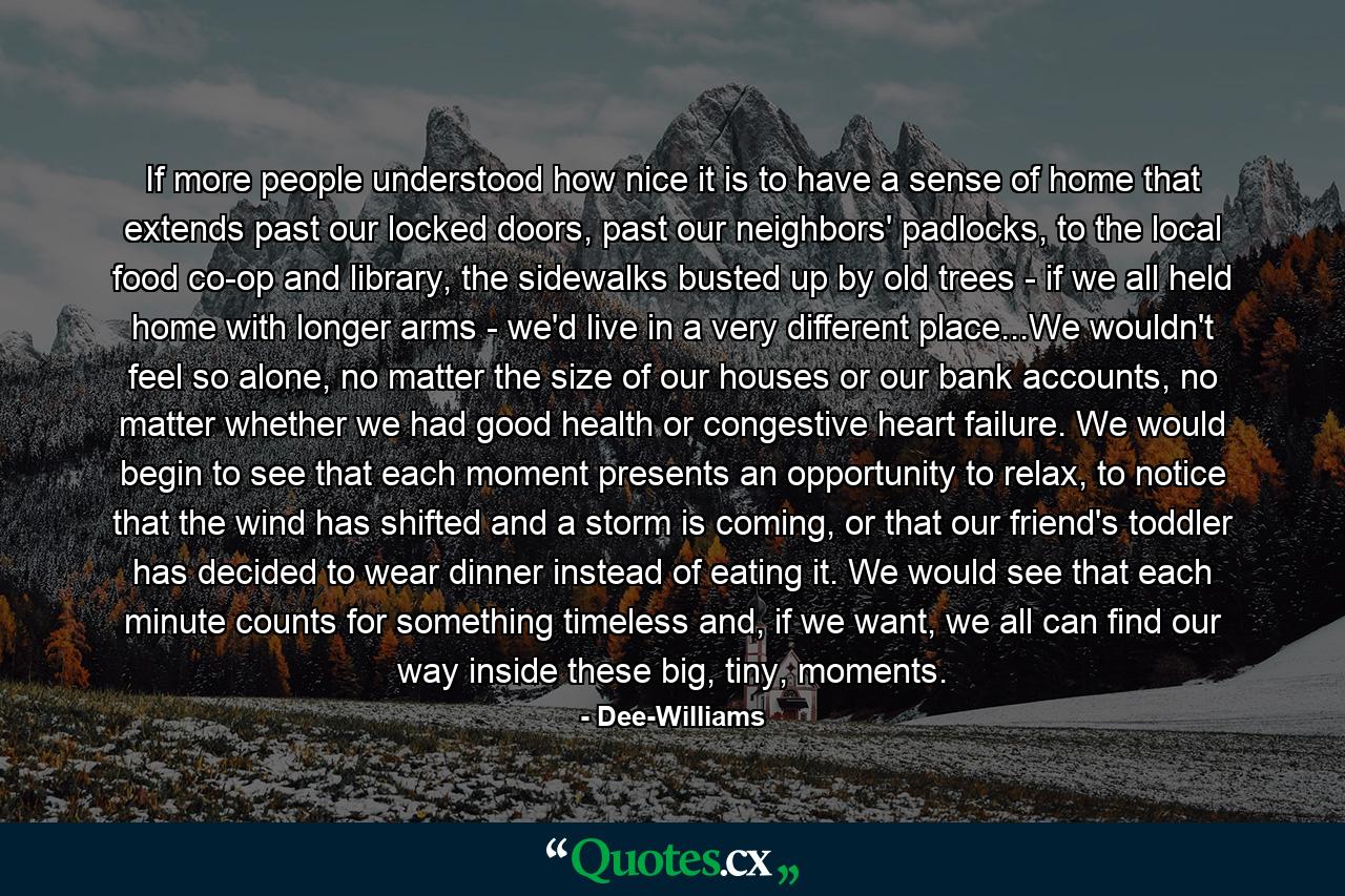 If more people understood how nice it is to have a sense of home that extends past our locked doors, past our neighbors' padlocks, to the local food co-op and library, the sidewalks busted up by old trees - if we all held home with longer arms - we'd live in a very different place...We wouldn't feel so alone, no matter the size of our houses or our bank accounts, no matter whether we had good health or congestive heart failure. We would begin to see that each moment presents an opportunity to relax, to notice that the wind has shifted and a storm is coming, or that our friend's toddler has decided to wear dinner instead of eating it. We would see that each minute counts for something timeless and, if we want, we all can find our way inside these big, tiny, moments. - Quote by Dee-Williams