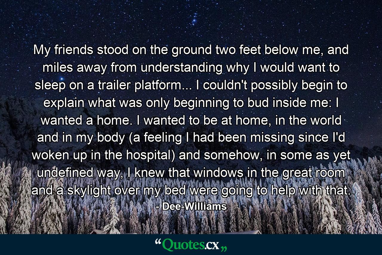 My friends stood on the ground two feet below me, and miles away from understanding why I would want to sleep on a trailer platform... I couldn't possibly begin to explain what was only beginning to bud inside me: I wanted a home. I wanted to be at home, in the world and in my body (a feeling I had been missing since I'd woken up in the hospital) and somehow, in some as yet undefined way, I knew that windows in the great room and a skylight over my bed were going to help with that. - Quote by Dee-Williams