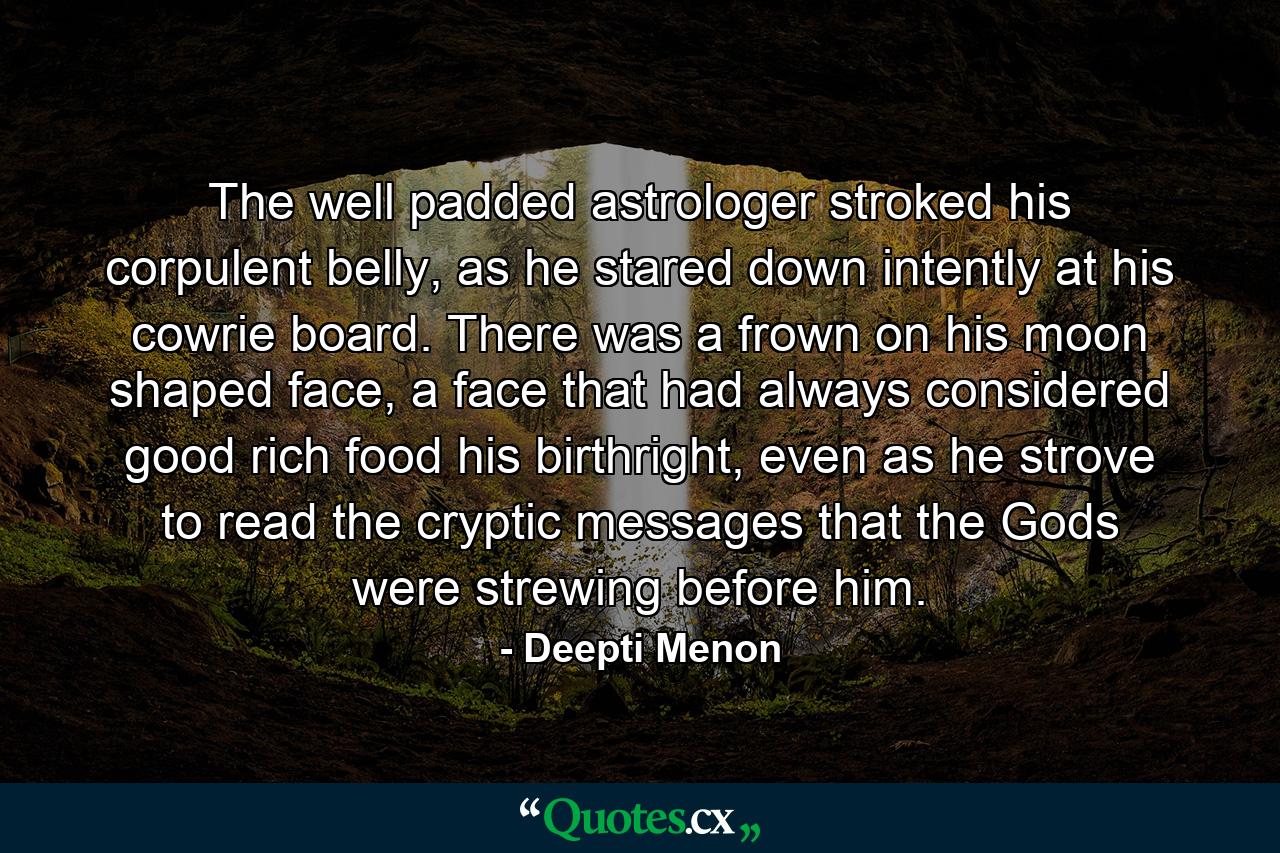 The well padded astrologer stroked his corpulent belly, as he stared down intently at his cowrie board. There was a frown on his moon shaped face, a face that had always considered good rich food his birthright, even as he strove to read the cryptic messages that the Gods were strewing before him. - Quote by Deepti Menon