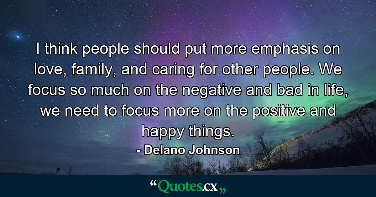 I think people should put more emphasis on love, family, and caring for other people. We focus so much on the negative and bad in life, we need to focus more on the positive and happy things. - Quote by Delano Johnson