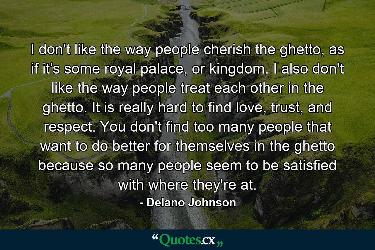 I don't like the way people cherish the ghetto, as if it’s some royal palace, or kingdom. I also don't like the way people treat each other in the ghetto. It is really hard to find love, trust, and respect. You don't find too many people that want to do better for themselves in the ghetto because so many people seem to be satisfied with where they're at. - Quote by Delano Johnson