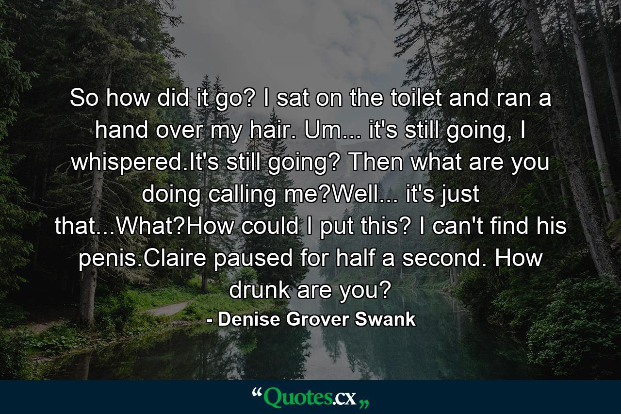 So how did it go? I sat on the toilet and ran a hand over my hair. Um... it's still going, I whispered.It's still going? Then what are you doing calling me?Well... it's just that...What?How could I put this? I can't find his penis.Claire paused for half a second. How drunk are you? - Quote by Denise Grover Swank