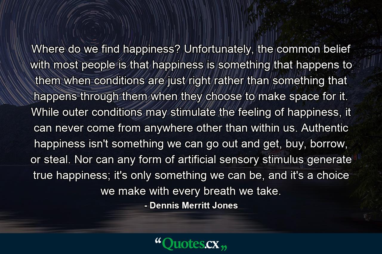 Where do we find happiness? Unfortunately, the common belief with most people is that happiness is something that happens to them when conditions are just right rather than something that happens through them when they choose to make space for it. While outer conditions may stimulate the feeling of happiness, it can never come from anywhere other than within us. Authentic happiness isn't something we can go out and get, buy, borrow, or steal. Nor can any form of artificial sensory stimulus generate true happiness; it's only something we can be, and it's a choice we make with every breath we take. - Quote by Dennis Merritt Jones