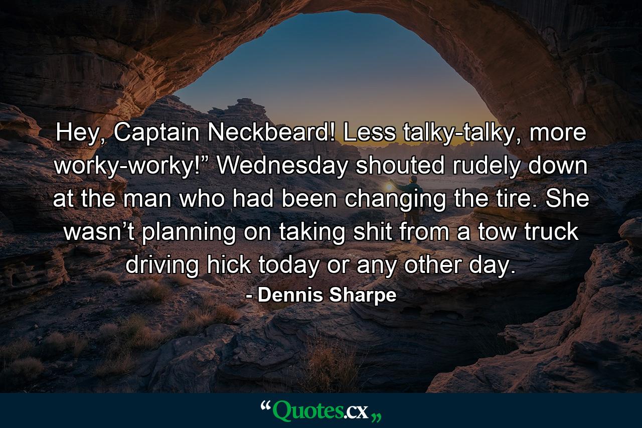 Hey, Captain Neckbeard! Less talky-talky, more worky-worky!” Wednesday shouted rudely down at the man who had been changing the tire. She wasn’t planning on taking shit from a tow truck driving hick today or any other day. - Quote by Dennis Sharpe