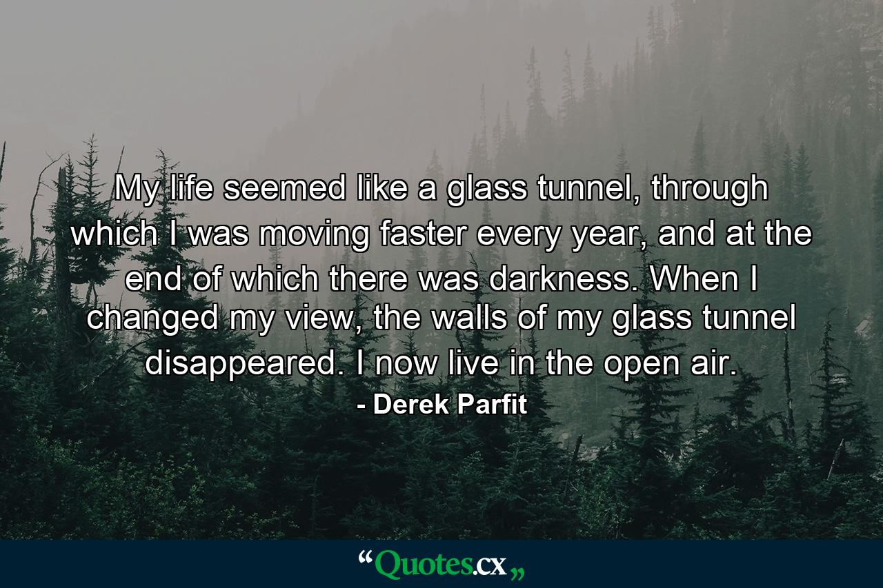 My life seemed like a glass tunnel, through which I was moving faster every year, and at the end of which there was darkness. When I changed my view, the walls of my glass tunnel disappeared. I now live in the open air. - Quote by Derek Parfit