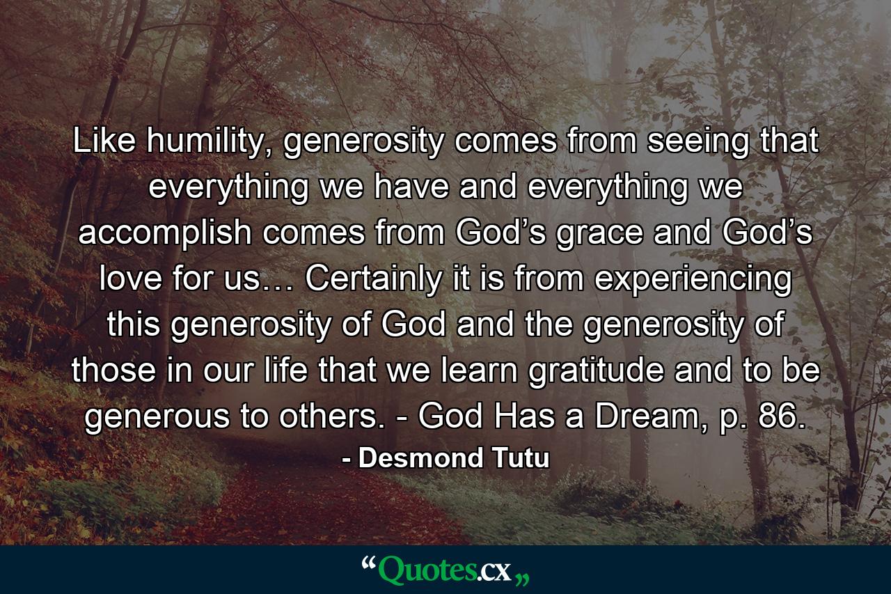 Like humility, generosity comes from seeing that everything we have and everything we accomplish comes from God’s grace and God’s love for us… Certainly it is from experiencing this generosity of God and the generosity of those in our life that we learn gratitude and to be generous to others. - God Has a Dream, p. 86. - Quote by Desmond Tutu