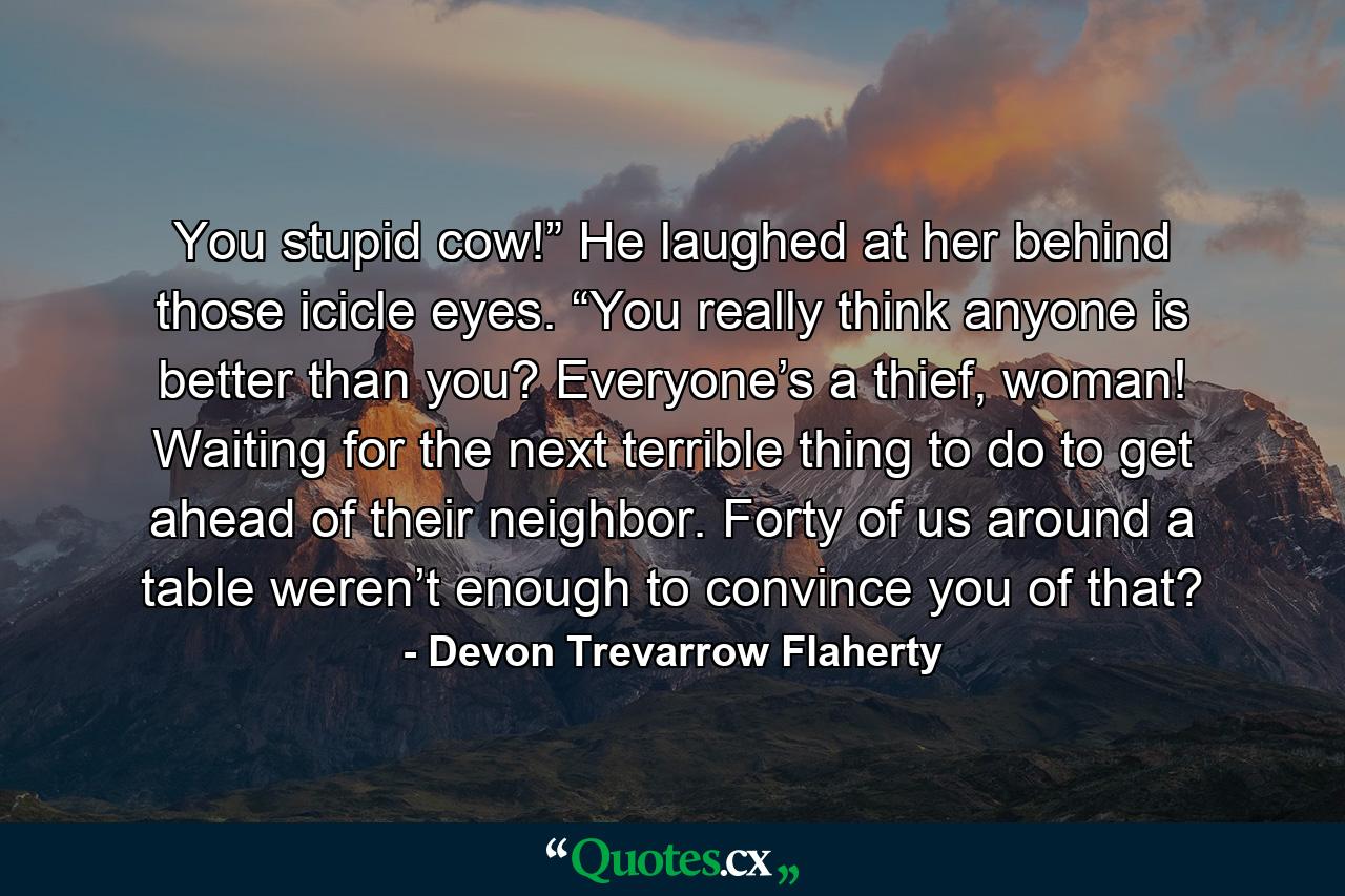 You stupid cow!” He laughed at her behind those icicle eyes. “You really think anyone is better than you? Everyone’s a thief, woman! Waiting for the next terrible thing to do to get ahead of their neighbor. Forty of us around a table weren’t enough to convince you of that? - Quote by Devon Trevarrow Flaherty