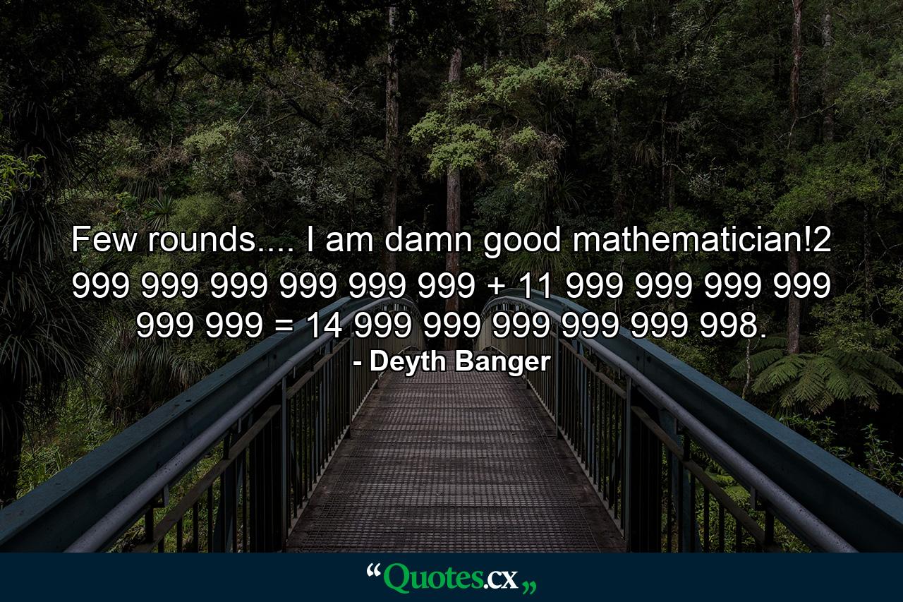 Few rounds.... I am damn good mathematician!2 999 999 999 999 999 999 + 11 999 999 999 999 999 999 = 14 999 999 999 999 999 998. - Quote by Deyth Banger