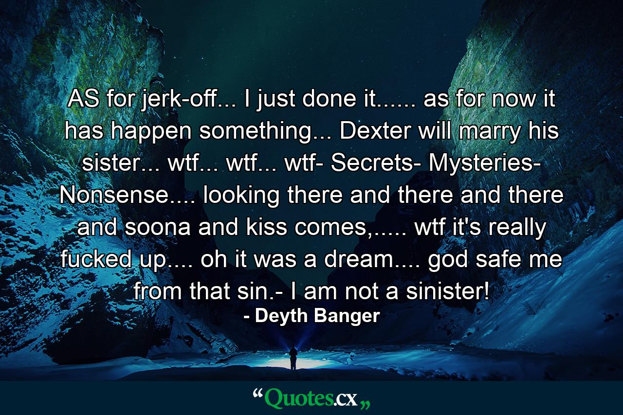 AS for jerk-off... I just done it...... as for now it has happen something... Dexter will marry his sister... wtf... wtf... wtf- Secrets- Mysteries- Nonsense.... looking there and there and there and soona and kiss comes,..... wtf it's really fucked up.... oh it was a dream.... god safe me from that sin.- I am not a sinister! - Quote by Deyth Banger