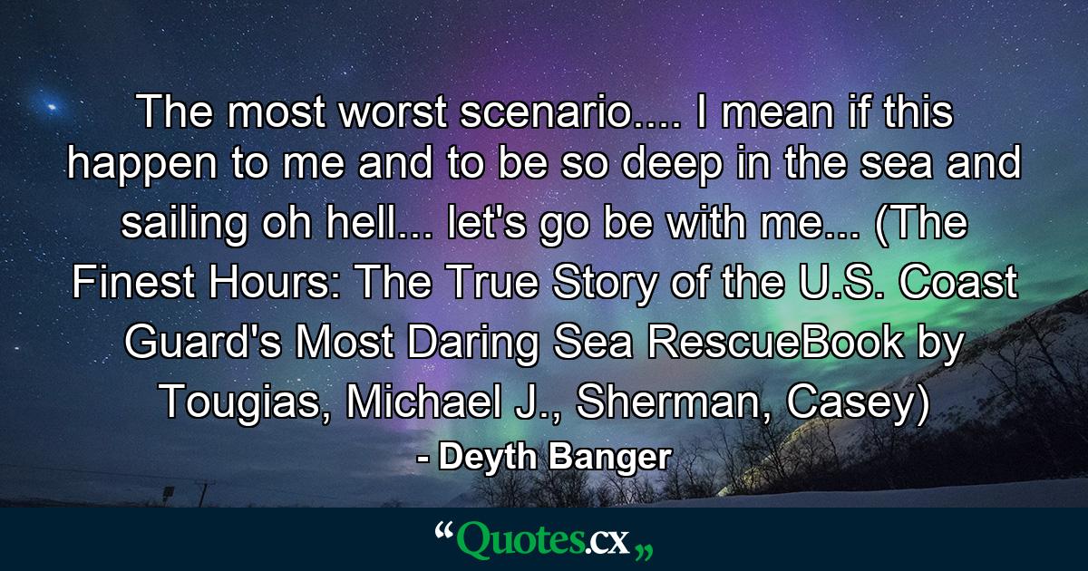 The most worst scenario.... I mean if this happen to me and to be so deep in the sea and sailing oh hell... let's go be with me... (The Finest Hours: The True Story of the U.S. Coast Guard's Most Daring Sea RescueBook by Tougias, Michael J., Sherman, Casey) - Quote by Deyth Banger