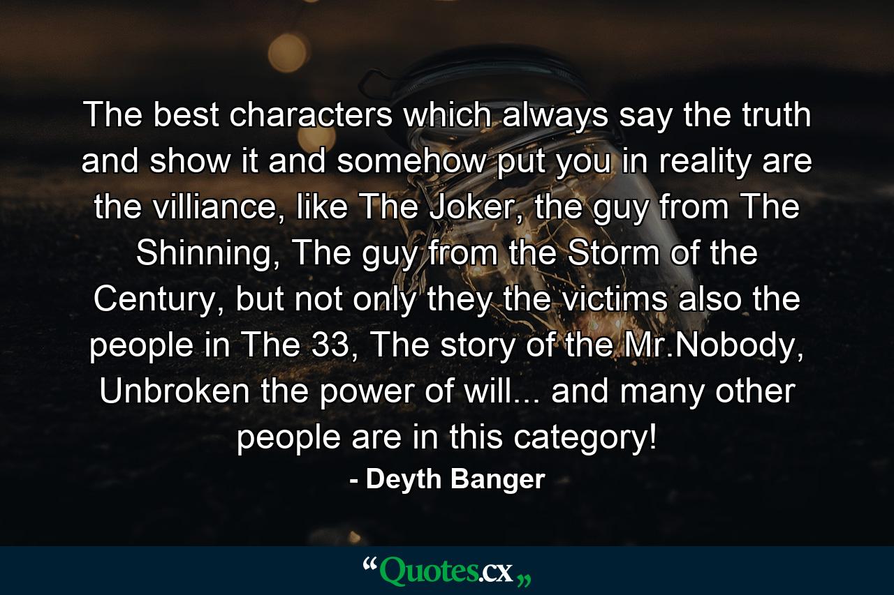 The best characters which always say the truth and show it and somehow put you in reality are the villiance, like The Joker, the guy from The Shinning, The guy from the Storm of the Century, but not only they the victims also the people in The 33, The story of the Mr.Nobody, Unbroken the power of will... and many other people are in this category! - Quote by Deyth Banger