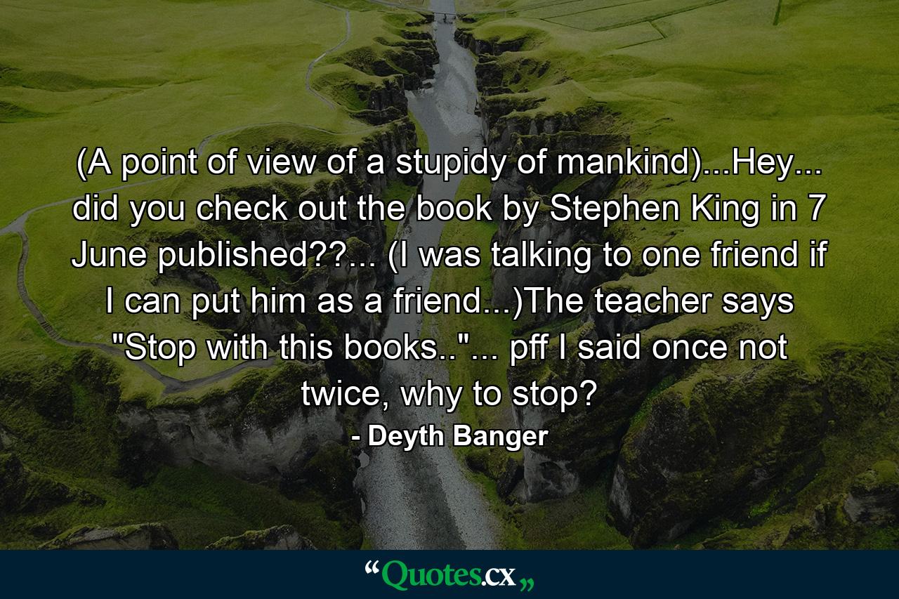 (A point of view of a stupidy of mankind)...Hey... did you check out the book by Stephen King in 7 June published??... (I was talking to one friend if I can put him as a friend...)The teacher says 