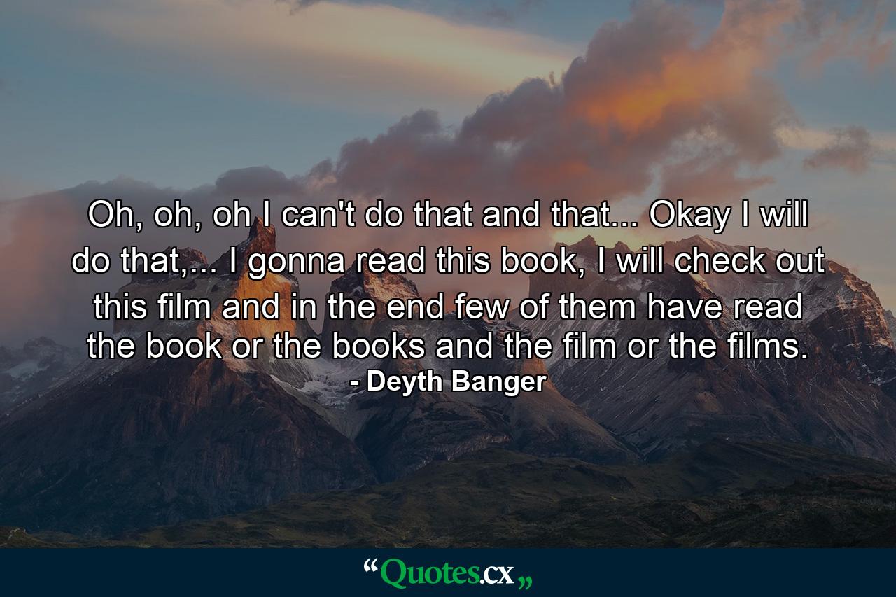 Oh, oh, oh I can't do that and that... Okay I will do that,... I gonna read this book, I will check out this film and in the end few of them have read the book or the books and the film or the films. - Quote by Deyth Banger