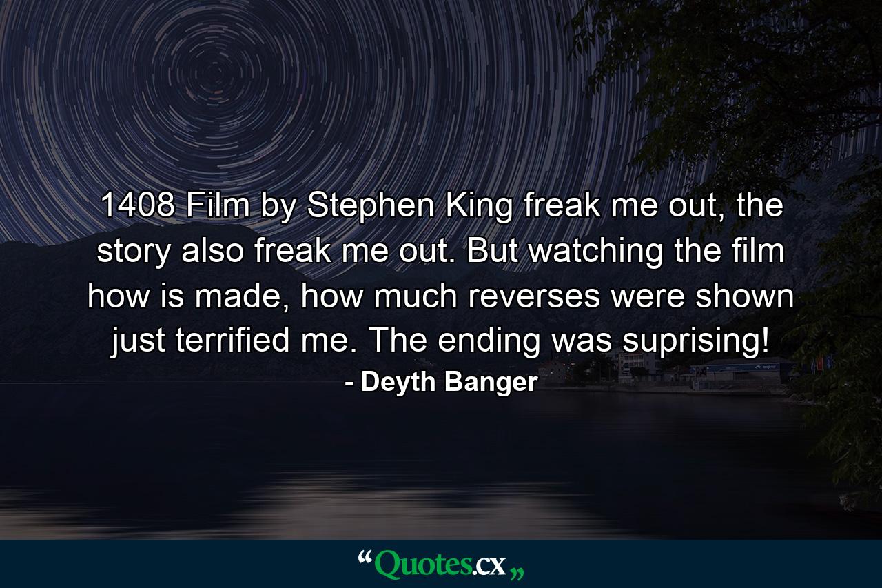 1408 Film by Stephen King freak me out, the story also freak me out. But watching the film how is made, how much reverses were shown just terrified me. The ending was suprising! - Quote by Deyth Banger