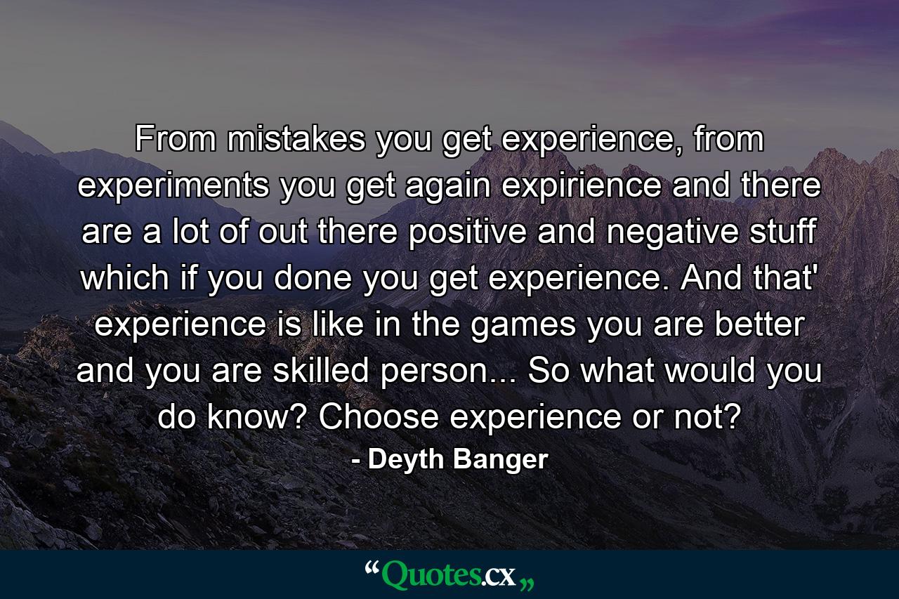 From mistakes you get experience, from experiments you get again expirience and there are a lot of out there positive and negative stuff which if you done you get experience. And that' experience is like in the games you are better and you are skilled person... So what would you do know? Choose experience or not? - Quote by Deyth Banger