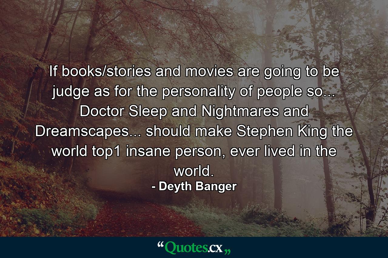 If books/stories and movies are going to be judge as for the personality of people so... Doctor Sleep and Nightmares and Dreamscapes... should make Stephen King the world top1 insane person, ever lived in the world. - Quote by Deyth Banger