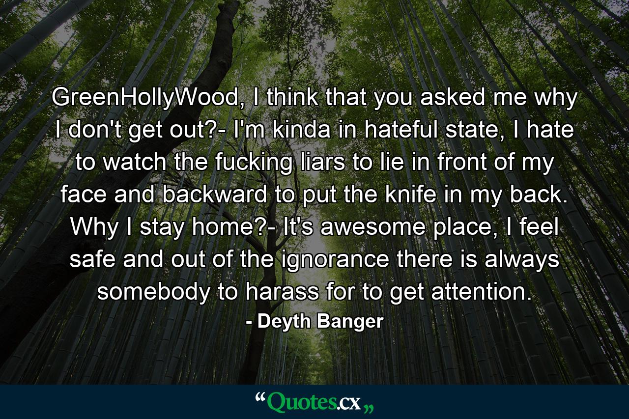 GreenHollyWood, I think that you asked me why I don't get out?- I'm kinda in hateful state, I hate to watch the fucking liars to lie in front of my face and backward to put the knife in my back. Why I stay home?- It's awesome place, I feel safe and out of the ignorance there is always somebody to harass for to get attention. - Quote by Deyth Banger