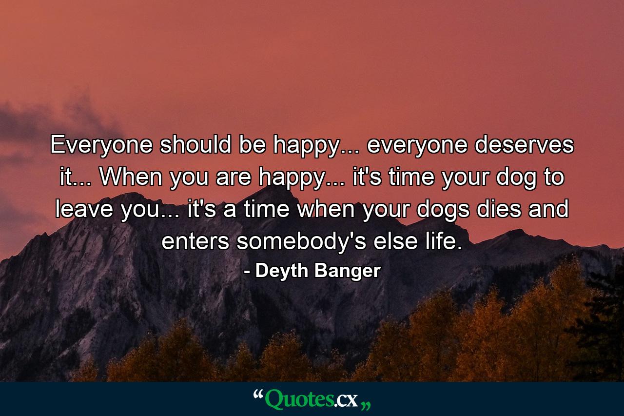 Everyone should be happy... everyone deserves it... When you are happy... it's time your dog to leave you... it's a time when your dogs dies and enters somebody's else life. - Quote by Deyth Banger