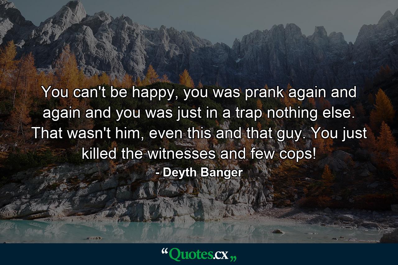 You can't be happy, you was prank again and again and you was just in a trap nothing else. That wasn't him, even this and that guy. You just killed the witnesses and few cops! - Quote by Deyth Banger