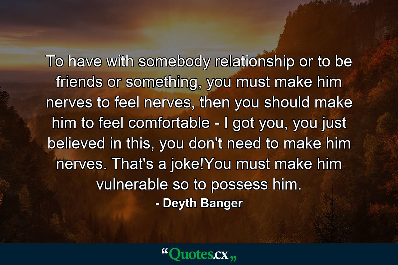 To have with somebody relationship or to be friends or something, you must make him nerves to feel nerves, then you should make him to feel comfortable - I got you, you just believed in this, you don't need to make him nerves. That's a joke!You must make him vulnerable so to possess him. - Quote by Deyth Banger