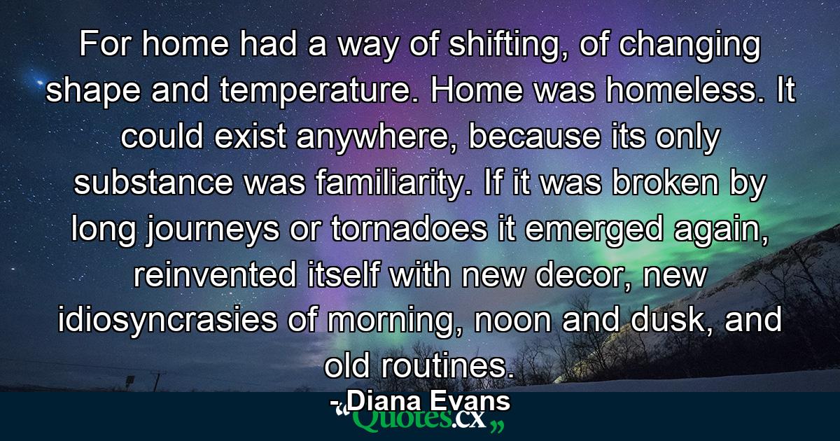 For home had a way of shifting, of changing shape and temperature. Home was homeless. It could exist anywhere, because its only substance was familiarity. If it was broken by long journeys or tornadoes it emerged again, reinvented itself with new decor, new idiosyncrasies of morning, noon and dusk, and old routines. - Quote by Diana Evans