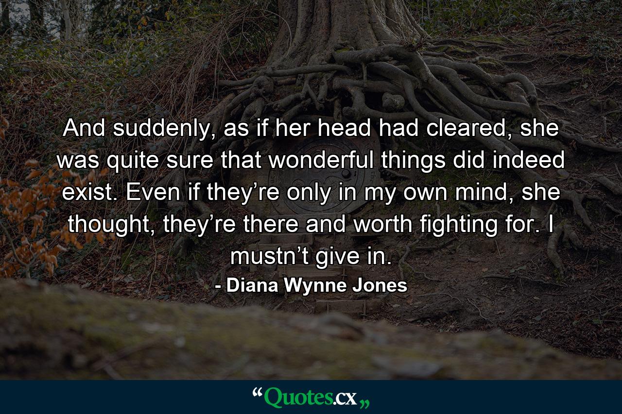 And suddenly, as if her head had cleared, she was quite sure that wonderful things did indeed exist. Even if they’re only in my own mind, she thought, they’re there and worth fighting for. I mustn’t give in. - Quote by Diana Wynne Jones