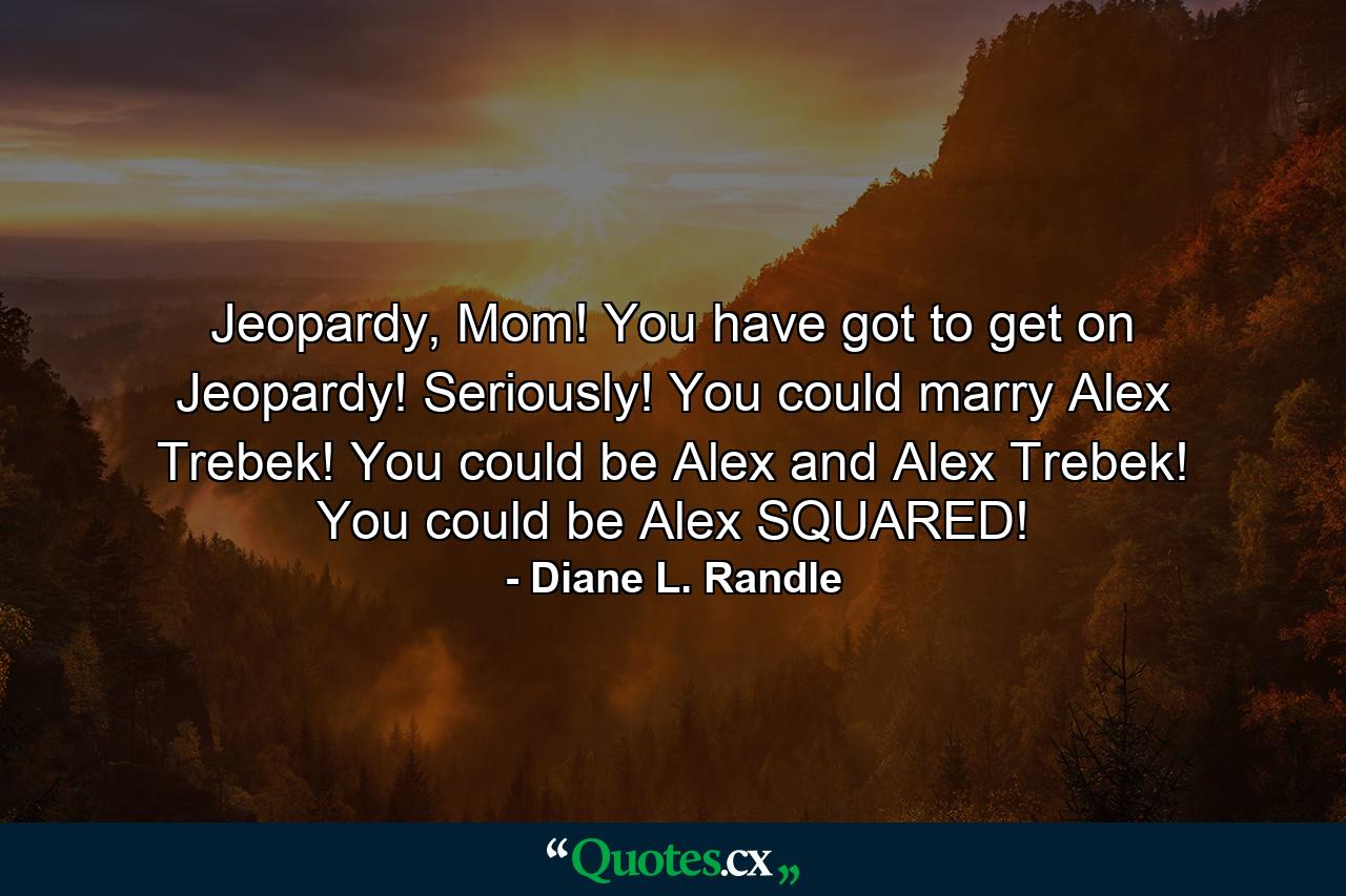 Jeopardy, Mom! You have got to get on Jeopardy! Seriously! You could marry Alex Trebek! You could be Alex and Alex Trebek! You could be Alex SQUARED! - Quote by Diane L. Randle