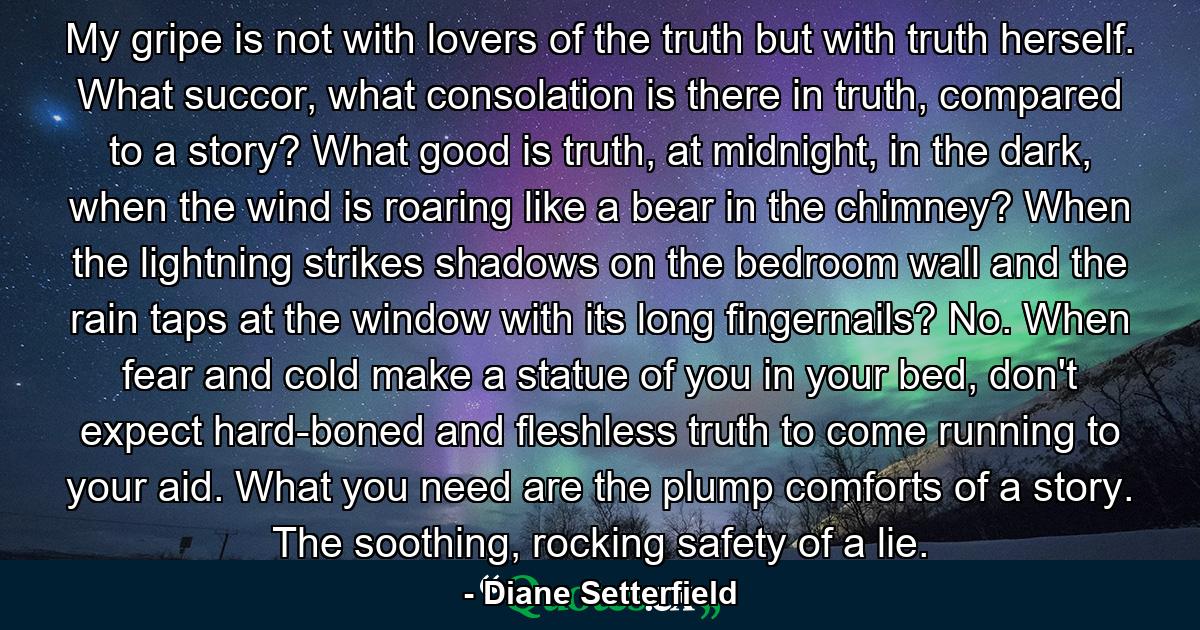 My gripe is not with lovers of the truth but with truth herself. What succor, what consolation is there in truth, compared to a story? What good is truth, at midnight, in the dark, when the wind is roaring like a bear in the chimney? When the lightning strikes shadows on the bedroom wall and the rain taps at the window with its long fingernails? No. When fear and cold make a statue of you in your bed, don't expect hard-boned and fleshless truth to come running to your aid. What you need are the plump comforts of a story. The soothing, rocking safety of a lie. - Quote by Diane Setterfield