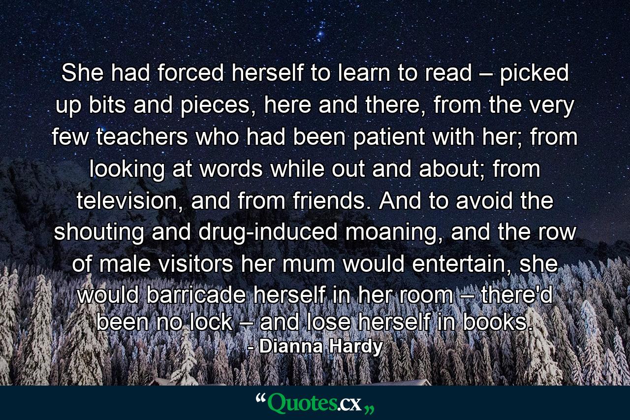 She had forced herself to learn to read – picked up bits and pieces, here and there, from the very few teachers who had been patient with her; from looking at words while out and about; from television, and from friends. And to avoid the shouting and drug-induced moaning, and the row of male visitors her mum would entertain, she would barricade herself in her room – there'd been no lock – and lose herself in books. - Quote by Dianna Hardy