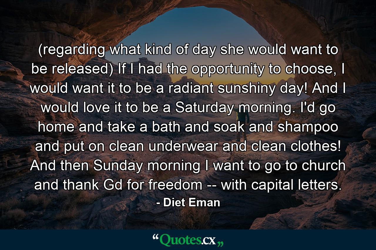 (regarding what kind of day she would want to be released) If I had the opportunity to choose, I would want it to be a radiant sunshiny day! And I would love it to be a Saturday morning. I'd go home and take a bath and soak and shampoo and put on clean underwear and clean clothes! And then Sunday morning I want to go to church and thank Gd for freedom -- with capital letters. - Quote by Diet Eman